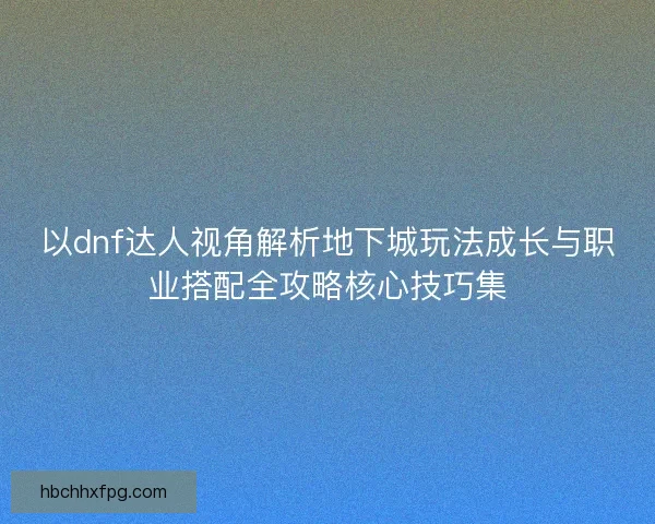 以dnf达人视角解析地下城玩法成长与职业搭配全攻略核心技巧集