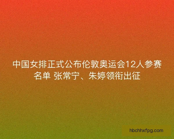 中国女排正式公布伦敦奥运会12人参赛名单 张常宁、朱婷领衔出征